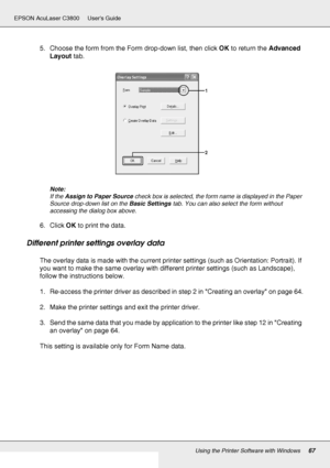 Page 67Using the Printer Software with Windows67
EPSON AcuLaser C3800 Users Guide
5. Choose the form from the Form drop-down list, then click OK to return the Advanced 
Layout tab.
Note:
If the Assign to Paper Source check box is selected, the form name is displayed in the Paper 
Source drop-down list on the Basic Settings tab. You can also select the form without 
accessing the dialog box above.
6. Click OK to print the data.
Different printer settings overlay data
The overlay data is made with the current...