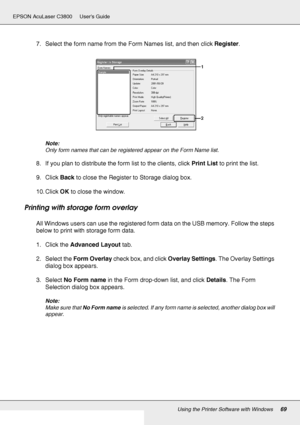 Page 69Using the Printer Software with Windows69
EPSON AcuLaser C3800 Users Guide
7. Select the form name from the Form Names list, and then click Register.
Note:
Only form names that can be registered appear on the Form Name list.
8. If you plan to distribute the form list to the clients, click Print List to print the list.
9. Click Back to close the Register to Storage dialog box.
10. Click OK to close the window.
Printing with storage form overlay
All Windows users can use the registered form data on the USB...