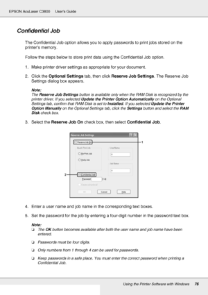 Page 76Using the Printer Software with Windows76
EPSON AcuLaser C3800 Users Guide
Confidential Job
The Confidential Job option allows you to apply passwords to print jobs stored on the 
printer’s memory.
Follow the steps below to store print data using the Confidential Job option.
1. Make printer driver settings as appropriate for your document.
2. Click the Optional Settings tab, then click Reserve Job Settings. The Reserve Job 
Settings dialog box appears.
Note:
The Reserve Job Settings button is available...