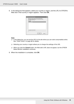 Page 79Using the Printer Software with Windows79
EPSON AcuLaser C3800 Users Guide
8. In the dialog box that appears, select your country or region, and the URL for EPSON’s 
Web site in that country or region appears. Then click OK.
Note:
❏In the dialog box, you can set the URL for the site where you can order consumables online. 
See Order Online on page 88 for details.
❏Selecting your country or region allows you to change the settings of the URL.
❏When you click the Cancel button, the Web site’s URL does not...