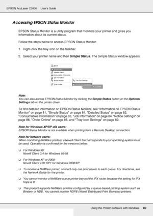 Page 80Using the Printer Software with Windows80
EPSON AcuLaser C3800 Users Guide
Accessing EPSON Status Monitor
EPSON Status Monitor is a utility program that monitors your printer and gives you 
information about its current status.
Follow the steps below to access EPSON Status Monitor.
1. Right-click the tray icon on the taskbar.
2. Select your printer name and then Simple Status. The Simple Status window appears.
Note:
You can also access EPSON Status Monitor by clicking the Simple Status button on the...