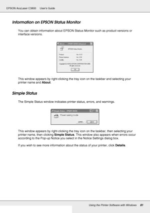 Page 81Using the Printer Software with Windows81
EPSON AcuLaser C3800 Users Guide
Information on EPSON Status Monitor
You can obtain information about EPSON Status Monitor such as product versions or 
interface versions.
This window appears by right-clicking the tray icon on the taskbar and selecting your 
printer name and About.
Simple Status
The Simple Status window indicates printer status, errors, and warnings.
This window appears by right-clicking the tray icon on the taskbar, then selecting your 
printer...