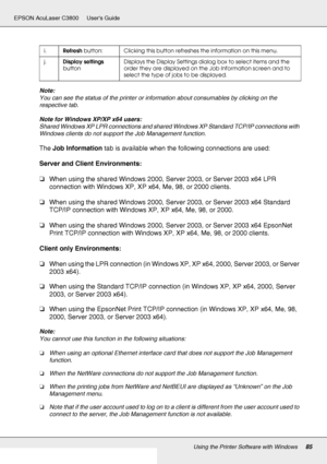 Page 85Using the Printer Software with Windows85
EPSON AcuLaser C3800 Users Guide
Note:
You can see the status of the printer or information about consumables by clicking on the 
respective tab.
Note for Windows XP/XP x64 users:
Shared Windows XP LPR connections and shared Windows XP Standard TCP/IP connections with 
Windows clients do not support the Job Management function.
The Job Information tab is available when the following connections are used:
Server and Client Environments:
❏When using the shared...