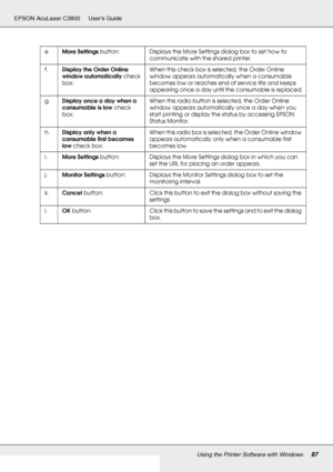 Page 87Using the Printer Software with Windows87
EPSON AcuLaser C3800 Users Guide
eMore Settings button: Displays the More Settings dialog box to set how to 
communicate with the shared printer.
f.Display the Order Online 
window automatically check 
box:When this check box is selected, the Order Online 
window appears automatically when a consumable 
becomes low or reaches end of service life and keeps 
appearing once a day until the consumable is replaced.
g.Display once a day when a 
consumable is low check...