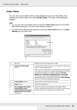 Page 88Using the Printer Software with Windows88
EPSON AcuLaser C3800 Users Guide
Order Online
You can order consumables online by right-clicking the tray icon on the taskbar, then 
selecting your printer name, then clicking Order Online. The Order Online dialog box 
appears.
Note:
❏You can also order consumables online by clicking the Order Online button on the EPSON 
Status Monitor dialog box. The Order Online dialog box appears.
❏The Order Online dialog box also appears by clicking the Order Online button on...