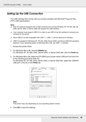 Page 90Using the Printer Software with Windows90
EPSON AcuLaser C3800 Users Guide
Setting Up the USB Connection
The USB interface that comes with your printer complies with Microsoft Plug and Play 
(PnP) USB specifications.
Note:
❏Only PC systems equipped with a USB connector and running Windows XP, XP x64, Me, 98, 
2000, Server 2003, or Server 2003 x64 support the USB interface.
❏Your computer must support USB 2.0 in order to use USB 2.0 as the interface to connect your 
computer to the printer.
❏Since USB 2.0...