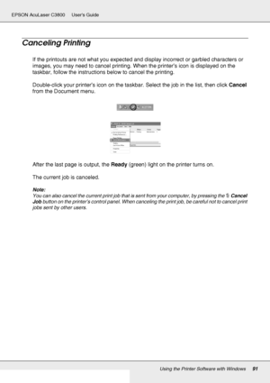 Page 91Using the Printer Software with Windows91
EPSON AcuLaser C3800 Users Guide
Canceling Printing
If the printouts are not what you expected and display incorrect or garbled characters or 
images, you may need to cancel printing. When the printer’s icon is displayed on the 
taskbar, follow the instructions below to cancel the printing.
Double-click your printer’s icon on the taskbar. Select the job in the list, then click Cancel 
from the Document menu.
After the last page is output, the Ready (green) light...