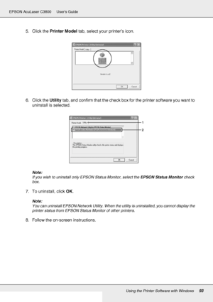 Page 93Using the Printer Software with Windows93
EPSON AcuLaser C3800 Users Guide
5. Click the Printer Model tab, select your printer’s icon.
6. Click the Utility tab, and confirm that the check box for the printer software you want to 
uninstall is selected.
Note:
If you wish to uninstall only EPSON Status Monitor, select the EPSON Status Monitor check 
box.
7. To uninstall, click OK.
Note:
You can uninstall EPSON Network Utility. When the utility is uninstalled, you cannot display the 
printer status from...