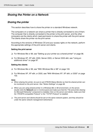 Page 95Using the Printer Software with Windows95
EPSON AcuLaser C3800 Users Guide
Sharing the Printer on a Network
Sharing the printer
This section describes how to share the printer on a standard Windows network.
The computers on a network can share a printer that is directly connected to one of them. 
The computer that is directly connected to the printer is the print server, and the other 
computers are the clients which need permission to share the printer with the print server. 
The clients share the...