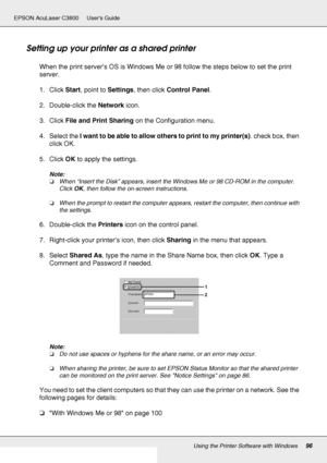 Page 96Using the Printer Software with Windows96
EPSON AcuLaser C3800 Users Guide
Setting up your printer as a shared printer
When the print server’s OS is Windows Me or 98 follow the steps below to set the print 
server.
1. Click Start, point to Settings, then click Control Panel.
2. Double-click the Network icon.
3. Click File and Print Sharing on the Configuration menu.
4. Select the I want to be able to allow others to print to my printer(s). check box, then 
click OK.
5. Click OK to apply the settings....