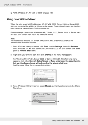 Page 97Using the Printer Software with Windows97
EPSON AcuLaser C3800 Users Guide
❏With Windows XP, XP x64, or 2000 on page 102
Using an additional driver
When the print server’s OS is Windows XP, XP x64, 2000, Server 2003, or Server 2003 
x64, you can install the additional drivers on the server. The additional drivers are for client 
computers that have different OS from the server.
Follow the steps below to set a Windows XP, XP x64, 2000, Server 2003, or Server 2003 
x64 as a print server, then install the...