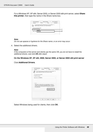 Page 98Using the Printer Software with Windows98
EPSON AcuLaser C3800 Users Guide
For a Windows XP, XP x64, Server 2003, or Server 2003 x64 print server, select Share 
this printer, then type the name in the Share name box.
Note:
Do not use spaces or hyphens for the Share name, or an error may occur.
4. Select the additional drivers.
Note:
If the computers of the server and clients use the same OS, you do not have to install the 
additional drivers. Just click OK after step3.
On the Windows XP, XP x64, 2000,...