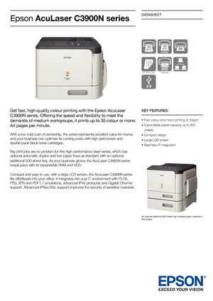 Page 1DATASHEET
30  ppm
KEY FEATURES
• Fast colour and mono printing at 30ppm
• Expandable paper capacity up to 850  
  sheets
• Compact design 
• Large LCD screen
• Seamless IT integration
Epson  AcuLaser C3900N series
Get fast, high-quality colour printing with the Epson AcuLaser 
C3900N series. Offering the speed and flexibility to meet the 
demands of medium workgroups, it prints up to 30 colour or mono 
A4 pages per minute.  
With a low total cost of ownership, the series represents excellent value for...
