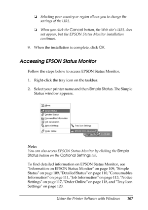 Page 107
Using the Printer Software with Windows107
4
4
4
4
4
4
4
4
4
4
4
4
❏Selecting your country or region allows you to change the 
settings of the URL.
❏ When you click the  Cancel button, the Web site’s URL does 
not appear, but the EPSON Status Monitor installation 
continues.
9. When the installation is complete, click  OK.
Accessing EPSON Status Monitor
Follow the steps below to access EPSON Status Monitor.
1. Right-click the tray icon on the taskbar.
2. Select your printer name and then  Simple Status....