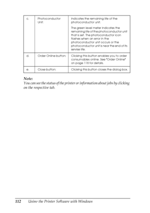 Page 112
112Using the Printer Software with Windows
Note:
You can see the status of the printer or
 information about jobs by clicking 
on the respective tab.
c. Photoconductor 
Unit: Indicates the remaining life of the 
photoconductor unit.
The green level meter indicates the 
remaining life of the photoconductor unit 
that is set. The photoconductor icon 
flashes when an error in the 
photoconductor unit occurs or the 
photoconductor unit is near the end of its 
servise life.
d. Order Online button: Clicking...