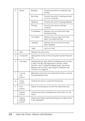 Page 114
114Using the Printer Software with Windows
b. Status: Waiting: The print job which is waiting to be printed.
Spooling: The print job which is being spooled  on your computer.
Deleting: The print job which is being deleted.
Printing: The print job which is printed  currently.
Completed: Displays only your jobs that have  finished printing.
Canceled: Displays only your jobs that have  been canceled printing.
 Deleted: Displays only your jobs that have  been deleted.
 Held: Job is on hold.
c. User:...
