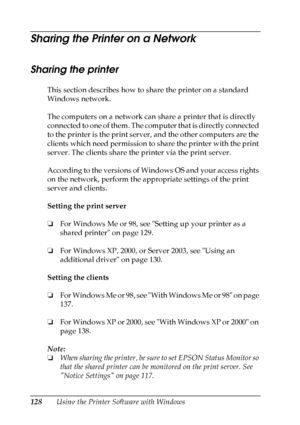 Page 128
128Using the Printer Software with Windows
Sharing the Printer on a Network
Sharing the printer
This section describes how to share the printer on a standard 
Windows network.
The computers on a network can share a printer that is directly 
connected to one of them. The computer that is directly connected 
to the printer is the print server, and the other computers are the 
clients which need permission to share the printer with the print 
server. The clients share the printer via the print server....