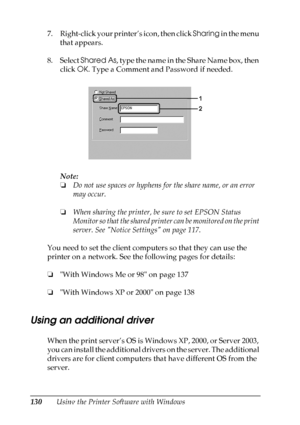 Page 130
130Using the Printer Software with Windows
7. Right-click your printer’s icon, then click 
Sharing in the menu 
that appears.
8. Select  Shared As , type the name in the Share Name box, then 
click  OK. Type a Comment and Password if needed.
Note:
❏ Do not use spaces or hyphens for the share name, or an error 
may occur.
❏ When sharing the printer, be sure to set EPSON Status 
Monitor so that the shared print er can be monitored on the print 
server. See Notice Settings on page 117.
You need to set the...