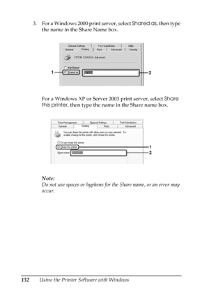 Page 132
132Using the Printer Software with Windows
3. For a Windows 2000 print server, select 
Shared as, then type 
the name in the Share Name box.
For a Windows XP or Server 2003 print server, select  Share 
this printer , then type the name in the Share name box.
Note:
Do not use spaces or hyphens for the Share name, or an error may 
occur.
 