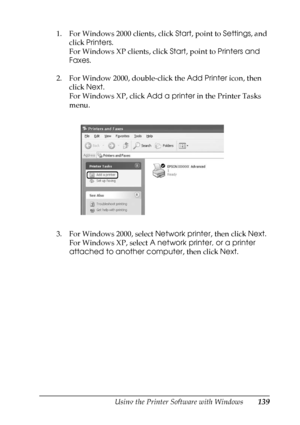 Page 139
Using the Printer Software with Windows139
4
4
4
4
4
4
4
4
4
4
4
4
1. For Windows 2000 clients, click Start, point to  Settings, and 
click  Printers .
For Windows XP clients, click  Start, point to  Printers and 
Faxes .
2. For Window 2000, double-click the  Add Printer icon, then 
click  Next.
For Windows XP, click  Add a printer in the Printer Tasks 
menu.
3. For Windows 2000, select  Network printer, then click Next. 
For Windows XP, select  A network printer, or a printer 
attached to another...