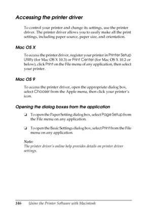 Page 146
146Using the Printer Software with Macintosh
Accessing the printer driver
To control your printer and change its settings, use the printer 
driver. The printer driver allows you to easily make all the print 
settings, including paper source, paper size, and orientation.
Mac OS X
To access the printer driver, register your printer in Printer Setup 
Utility  (for Mac OS X 10.3) or  Print Center (for Mac OS X 10.2 or 
below), click  Print on the File menu of any application, then select 
your printer.
Mac...