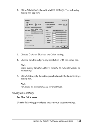 Page 153
Using the Printer Software with Macintosh153
5
5
5
5
5
5
5
5
5
5
5
5
2. Click Advanced , then click More Settings . The following 
dialog box appears.
3. Choose  Color or Black  as the Color setting.
4. Choose the desired printing resolution with the slider bar. Note:
When making the other settings, click the   button for details on 
each setting.
5. Click  OK to apply the settings and return to the Basic Settings 
dialog box.
Note:
For details on each setting, see the online help.
Saving your settings...