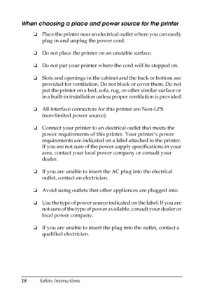 Page 18
18Safety Instructions
When choosing a place and power source for the printer
❏Place the printer near an electrical outlet where you can easily 
plug in and unplug the power cord.
❏ Do not place the printer on an unstable surface.
❏ Do not put your printer where the cord will be stepped on.
❏ Slots and openings in the cabinet and the back or bottom are 
provided for ventilation. Do not block or cover them. Do not 
put the printer on a bed, sofa, rug, or other similar surface or 
in a built-in...