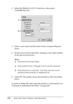 Page 176
176Using the Printer Software with Macintosh
2. Select the 
Reserve Job On  check box, then select 
Confidential Job .
3. Enter a user name and job name in the corresponding text  boxes.
4. Set the password for the job by entering a four-digit number  in the password text box.
Note:
❏Password must be four digits.
❏ Only numbers from 1 through 4 can be used for password.
❏ Keep password in a safe place. You must enter the correct 
password when printing a Confidential Job.
5. Click  OK. The printer...