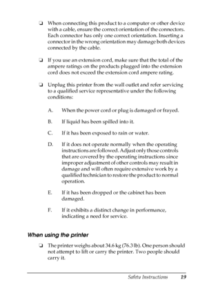 Page 19
Safety Instructions19
❏When connecting this product to a computer or other device 
with a cable, ensure the correct orientation of the connectors. 
Each connector has only one correct orientation. Inserting a 
connector in the wrong orientation may damage both devices 
connected by the cable.
❏ If you use an extension cord, ma ke sure that the total of the 
ampere ratings on the products plugged into the extension 
cord does not exceed the extension cord ampere rating.
❏ Unplug this printer from the...