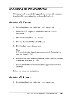 Page 187
Using the Printer Software with Macintosh187
5
5
5
5
5
5
5
5
5
5
5
5
Uninstalling the Printer Software
When you wish to reinstall or upgrade the printer driver, be sure 
to uninstall the current printer software beforehand.
For Mac OS X users
1. Quit all applications, and restart your Macintosh.
2. Insert the EPSON printer software CD-ROM in your Macintosh.
3. Double-click the  Mac OS X folder.
4. Double-click the  Printer Driver folder.
5. Double-click your printer’s icon. Note:
If the Authorization...