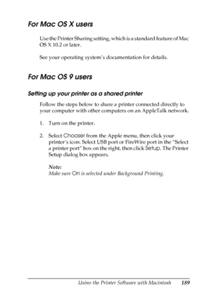 Page 189
Using the Printer Software with Macintosh189
5
5
5
5
5
5
5
5
5
5
5
5
For Mac OS X users
Use the Printer Sharing setting, which is a standard feature of Mac 
OS X 10.2 or later.
See your operating system’s documentation for details.
For Mac OS 9 users
Setting up your printer as a shared printer
Follow the steps below to share a printer connected directly to 
your computer with other computers on an AppleTalk network.
1. Turn on the printer.
2. Select Chooser from the Apple menu, then click your...