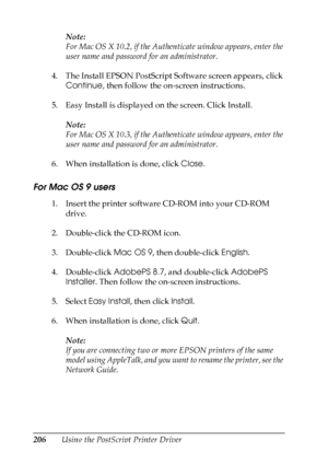 Page 206
206Using the PostScript Printer DriverNote:
For Mac OS X 10.2, if the Authenticate window appears, enter the 
user name and password for an administrator.
4. The Install EPSON PostScript Software screen appears, click  Continue , then follow the on-screen instructions.
5. Easy Install is displayed on the screen. Click Install.
Note:
For Mac OS X 10.3, if the Authenticate window appears, enter the 
user name and password for an administrator.
6. When installation is done, click  Close.
For Mac OS 9...