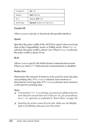 Page 232
232Using the Control Panel
Parallel I/F
Allows you to activate or deactivate the parallel interface.
Speed
Specifies the pulse width of the ACKNLG signal when receiving 
data in the Compatibility mode or Nibble mode. When 
Fast is 
selected, the pulse width is about 1 ms. When  Normal is selected, 
the pulse width is about 10 ms.
Bi-D
Allows you to specify the bidirectional communication mode. 
When you select  Off, bidirectional communication is disabled.
Buffer Size
Determines the amount of memory to...