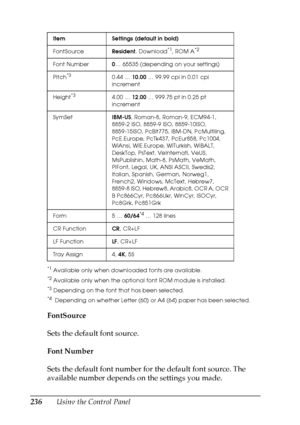 Page 236
236Using the Control Panel
*1Available only when downloaded fonts are available.
*2Available only when the optional font ROM module is installed.
*3Depending on the font that has been selected.
*4 Depending on whether Letter (60) or A4 (64) paper has been selected.
FontSource
Sets the default font source.
Font Number
Sets the default font number for the default font source. The 
available number depends on the settings you made.
Item Settings (default in bold)
FontSourceResident, Download
*1, ROM A*2...