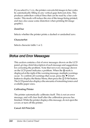 Page 248
248Using the Control Panel
If you select 
BarCode, the printer converts bit images to bar codes 
by automatically filling in any vertical gaps between dots. This 
produces unbroken vertical lines that can be read by a bar code 
reader. This mode will reduce the size of the image being printed, 
and may also cause some distortion when printing bit image 
graphics.
ZeroChar
Selects whether the printer prints a slashed or unslashed zero.
CharacterSet
Selects character table 1 or 2.
Status and Error...