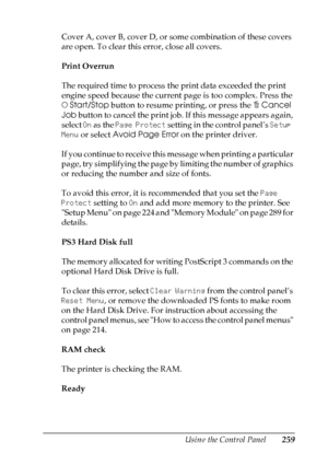Page 259
Using the Control Panel259
7
7
7
7
7
7
7
7
7
7
7
7
Cover A, cover B, cover D, or some combination of these covers 
are open. To clear this error, close all covers.
Print Overrun
The required time to process the print data exceeded the print 
engine speed because the current page is too complex. Press the 
NStart/Stop  button to resume printing, or press the  +Cancel 
Job  button to cancel the print job. If this message appears again, 
select  On as the  Page Protect  setting in the control panel’s...