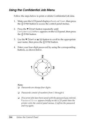 Page 266
266Using the Control Panel
Using the Confidential Job Menu
Follow the steps below to print or delete Confidential Job data.
1. Make sure the LCD panel displays Ready or Sleep , then press 
the  Enter button to access the control panel menus.
2. Press the  dDown  button repeatedly until 
ConfidentialJobMenu  appears on the LCD panel, then press 
the  Enter button.
3. Use the  dDown  or uUp  button to scroll to the appropriate 
user name, then press the  Enter button.
4. Enter your four-digit password by...