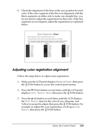 Page 269
Using the Control Panel269
7
7
7
7
7
7
7
7
7
7
7
7
6. Check the alignment of the lines at the zero position for each color. If the color segment of the line is in alignment with the 
black segments on either side to make one straight line, you 
do not need to adjust the registration for that color. If the line 
segments are not aligned, adjust the registration as explained 
below.
Adjusting color registration alignment
Follow the steps below to adjust color registration.
1. Make sure the LCD panel...