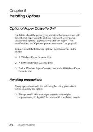 Page 272
272Installing Options
Chapter 8 
Installing Options
Optional Paper Cassette Unit
New :delete
 unnecessary i
nformation.For details about the paper types and sizes that you can use with 
the optional paper cassette unit, see Standard lower paper 
cassette and optional paper cassette unit on page 47. For 
specifications, see Optional paper cassette unit on page 420.
You can install the following optional paper cassettes on the 
printer:
❏ A 550-sheet Paper Cassette Unit
❏ A 1100-sheet Paper Cassette Unit...