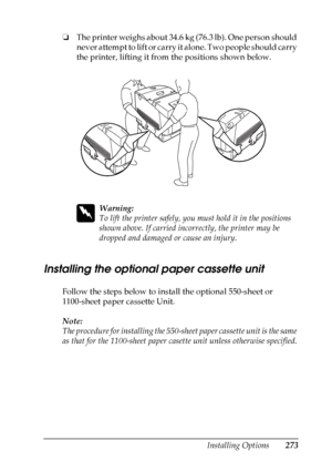 Page 273
Installing Options273
8
8
8
8
8
8
8
8
8
8
8
8
❏The printer weighs about 34.6 kg (76.3 lb). One person should 
never attempt to lift or carry it alone. Two people should carry 
the printer, lifting it from the positions shown below.
w
Warning:
To lift the printer safely, you must hold it in the positions 
shown above. If carried incorrectly, the printer may be 
dropped and damaged or cause an injury.
Installing the optional paper cassette unit
New :q uote t
he
 information
 from the
 similar
 product/...