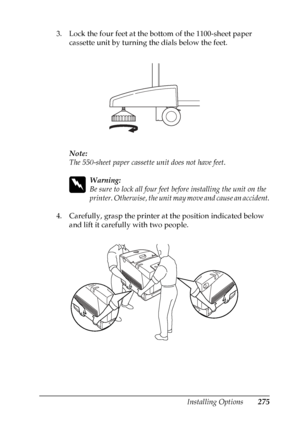 Page 275
Installing Options275
8
8
8
8
8
8
8
8
8
8
8
8
3. Lock the four feet at the bottom of the 1100-sheet paper cassette unit by turning the dials below the feet.
Note:
The 550-sheet paper cassette unit does not have feet.
w
Warning:
Be sure to lock all four feet be fore installing the unit on the 
printer. Otherwise, the unit may move and cause an accident.
4. Carefully, grasp the printer at the position indicated below  and lift it carefully with two people.
 