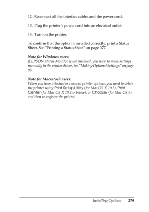 Page 279
Installing Options279
8
8
8
8
8
8
8
8
8
8
8
8
12. Reconnect all the interface cables and the power cord.
13. Plug the printer’s power cord into an electrical outlet.
14. Turn on the printer.
To confirm that the option is installed correctly, print a Status 
Sheet. See Printing a Status Sheet on page 377.
Note for Windows users:
If EPSON Status Monitor is not installed, you have to make settings 
manually in the printer driver. See Making Optional Settings on page 
95.
Note for Macintosh users:
When you...