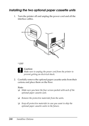 Page 280
280Installing Options
Installing the two optional paper cassette units
1. Turn the printer off and unplug the power cord and all the interface cables.
*OFF
c
Caution:
Make sure to unplug the power cord from the printer to 
prevent getting an electrical shock.
2. Carefully remove the optional paper cassette units from their  cartons and place them on the floor.
Note:
❏Make sure you have the four screws packed with each of the 
optional paper cassette unit.
❏ Remove the protective materials from the...