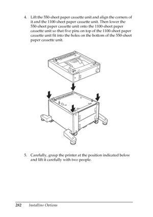 Page 282
282Installing Options
4. Lift the 550-sheet paper cassette unit and align the corners of 
it and the 1100-sheet paper cassette unit. Then lower the 
550-sheet paper cassette unit onto the 1100-sheet paper 
cassette unit so that five pins on top of the 1100-sheet paper 
cassette unit fit into the holes on the bottom of the 550-sheet 
paper cassette unit.
5. Carefully, grasp the printer at the position indicated below  and lift it carefully with two people.
 