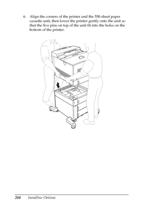 Page 284
284Installing Options
6. Align the corners of the printer and the 550-sheet paper 
cassette unit, then lower the printer gently onto the unit so 
that the five pins on top of the unit fit into the holes on the 
bottom of the printer.
 