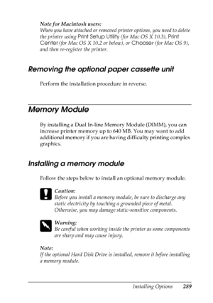 Page 289
Installing Options289
8
8
8
8
8
8
8
8
8
8
8
8
Note for Macintosh users:
When you have attached or removed printer options, you need to delete 
the printer using Print Setup Utility  (for Mac OS X 10.3),  Print 
Center  (for Mac OS X 10.2 or below), or  Chooser (for Mac OS 9), 
and then re-register the printer.
Removing the optional paper cassette unit
Perform the installation procedure in reverse.
Memory Module
Ne w  :quote t
he
 i
nformation
 from t
he
 similar p
roduct / confirm whether
 SIMM
 can b
e...