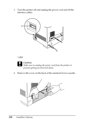 Page 290
290Installing Options
1. Turn the printer off and unplug the power cord and all the 
interface cables.
*OFF
c
Caution:
Make sure to unplug the power cord from the printer to 
prevent getting an electrical shock.
2. Remove the cover on the back of the standard lower cassette.
*
 