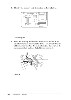 Page 292
292Installing Options
5. Identify the memory slot. Its position is shown below.
* Memory slot
6. Hold the memory module and insert it into the slot in the  orientation shown below until it stops. Then press both sides 
of the memory module down. Confirm that the notch on the 
memory module matches that of the memory slot.
*notch
*
*
 