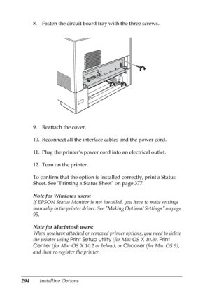 Page 294
294Installing Options
8. Fasten the circuit board tray with the three screws.
9. Reattach the cover.
10. Reconnect all the interface cables and the power cord.
11. Plug the printer’s power cord into an electrical outlet.
12. Turn on the printer.
To confirm that the option is installed correctly, print a Status 
Sheet. See Printing a Status Sheet on page 377.
Note for Windows users:
If EPSON Status Monitor is not installed, you have to make settings 
manually in the printer driver. See Making Optional...