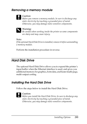 Page 295
Installing Options295
8
8
8
8
8
8
8
8
8
8
8
8
Removing a memory module
c
Caution:
Before you remove a memory module, be sure to discharge any 
static electricity by touching a grounded piece of metal. 
Otherwise, you may damage static-sensitive components.
w
Warning:
Be careful when working inside the printer as some components 
are sharp and may cause injury.
Note:
If the optional Hard Disk Drive is in stalled, remove it before uninstalling 
a memory module.
Perform the installation procedure in...